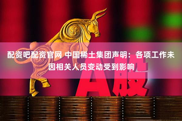 配资吧配资官网 中国稀土集团声明：各项工作未因相关人员变动受到影响