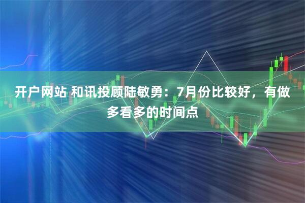 开户网站 和讯投顾陆敏勇：7月份比较好，有做多看多的时间点
