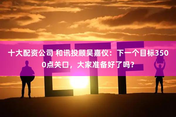十大配资公司 和讯投顾吴嘉仪：下一个目标3500点关口，大家准备好了吗？