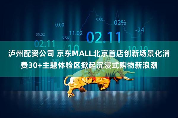 泸州配资公司 京东MALL北京首店创新场景化消费30+主题体验区掀起沉浸式购物新浪潮