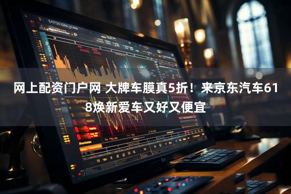 网上配资门户网 大牌车膜真5折！来京东汽车618焕新爱车又好又便宜