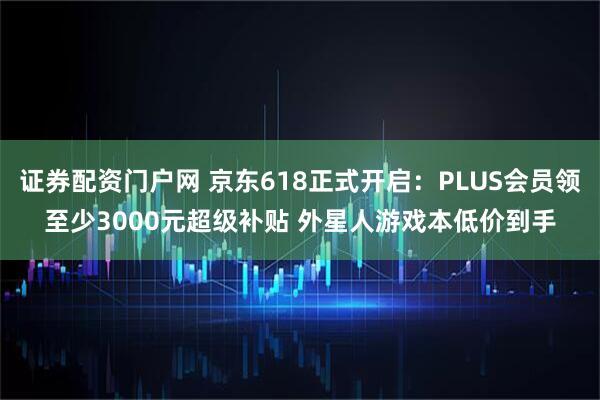 证券配资门户网 京东618正式开启：PLUS会员领至少3000元超级补贴 外星人游戏本低价到手