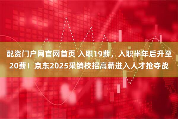 配资门户网官网首页 入职19薪，入职半年后升至20薪！京东2025采销校招高薪进入人才抢夺战