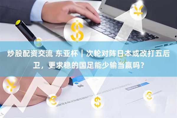炒股配资交流 东亚杯｜次轮对阵日本或改打五后卫，更求稳的国足能少输当赢吗？