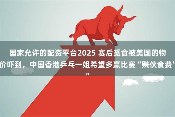 国家允许的配资平台2025 赛后觅食被美国的物价吓到，中国香港乒乓一姐希望多赢比赛“赚伙食费”