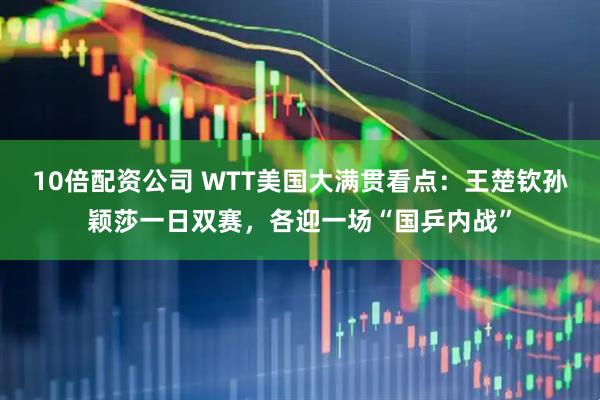 10倍配资公司 WTT美国大满贯看点：王楚钦孙颖莎一日双赛，各迎一场“国乒内战”
