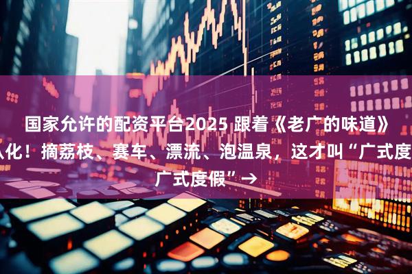 国家允许的配资平台2025 跟着《老广的味道》玩转从化！摘荔枝、赛车、漂流、泡温泉，这才叫“广式度假”→