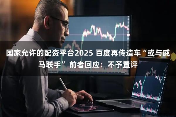 国家允许的配资平台2025 百度再传造车“或与威马联手” 前者回应：不予置评