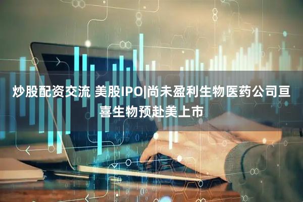 炒股配资交流 美股IPO|尚未盈利生物医药公司亘喜生物预赴美上市