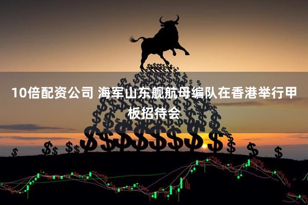 10倍配资公司 海军山东舰航母编队在香港举行甲板招待会