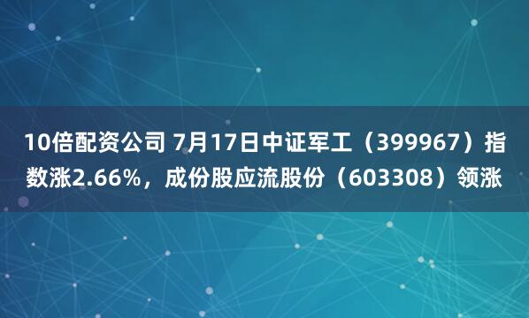 10倍配资公司 7月17日中证军工（399967）指数涨2.66%，成份股应流股份（603308）领涨