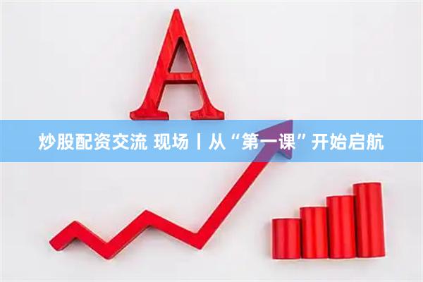 炒股配资交流 现场丨从“第一课”开始启航