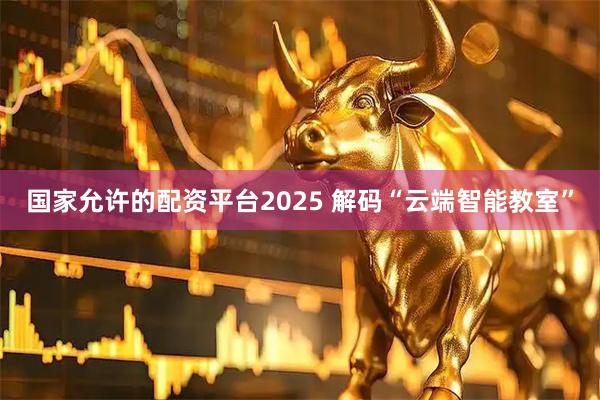 国家允许的配资平台2025 解码“云端智能教室”