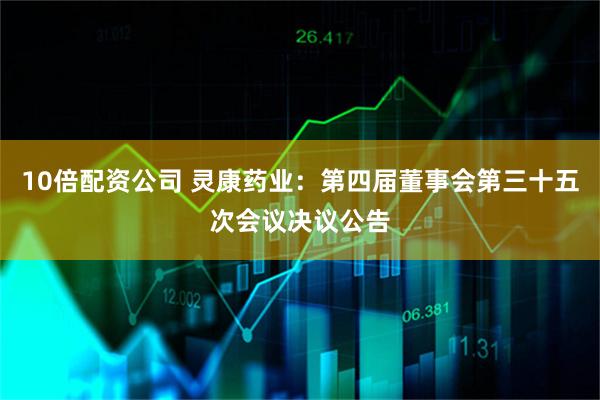 10倍配资公司 灵康药业：第四届董事会第三十五次会议决议公告