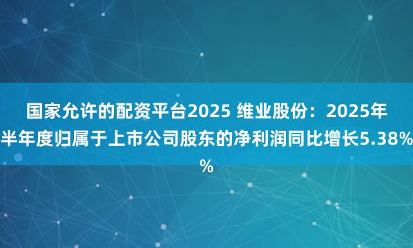 国家允许的配资平台2025 维业股份：2025年半年度归属于上市公司股东的净利润同比增长5.38%