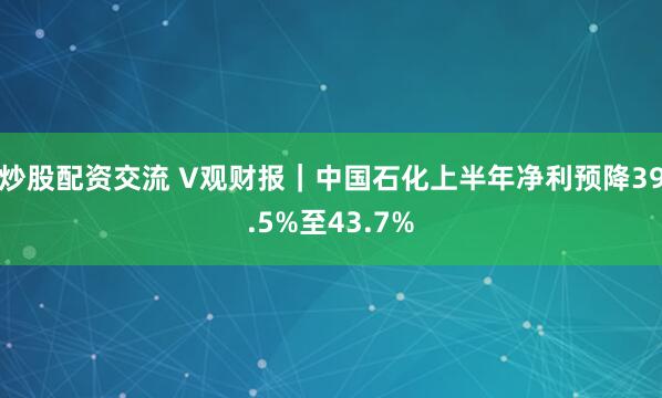 炒股配资交流 V观财报｜中国石化上半年净利预降39.5%至43.7%