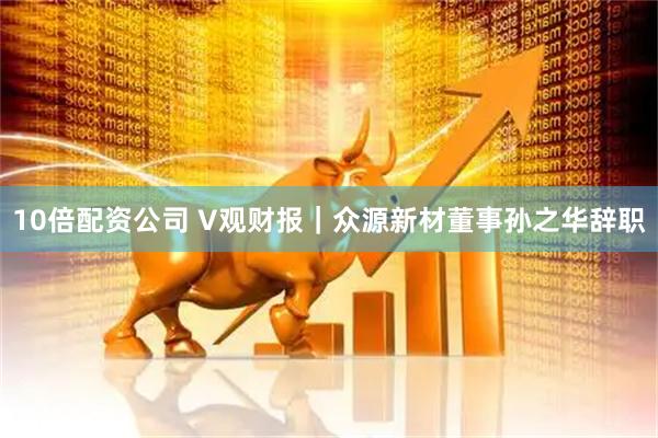 10倍配资公司 V观财报｜众源新材董事孙之华辞职