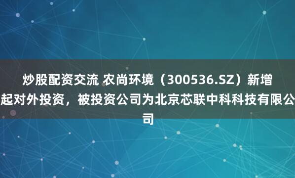 炒股配资交流 农尚环境（300536.SZ）新增一起对外投资，被投资公司为北京芯联中科科技有限公司