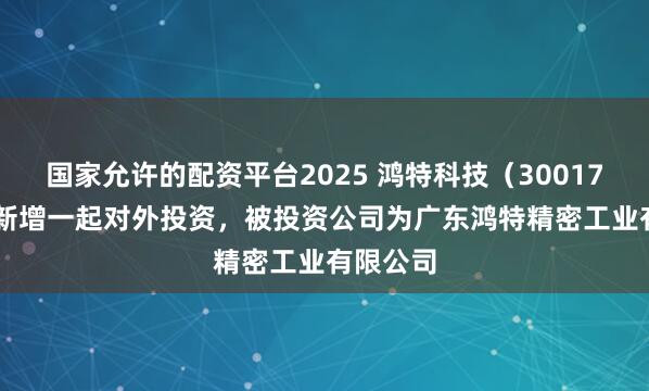 国家允许的配资平台2025 鸿特科技（300176.SZ）新增一起对外投资，被投资公司为广东鸿特精密工业有限公司