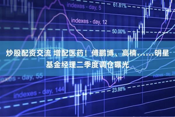 炒股配资交流 增配医药！傅鹏博、高楠……明星基金经理二季度调仓曝光
