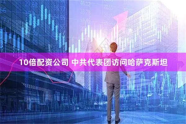 10倍配资公司 中共代表团访问哈萨克斯坦