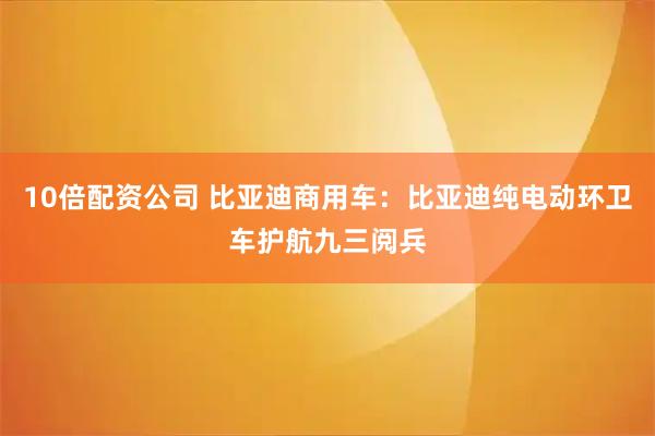 10倍配资公司 比亚迪商用车：比亚迪纯电动环卫车护航九三阅兵