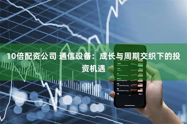10倍配资公司 通信设备：成长与周期交织下的投资机遇