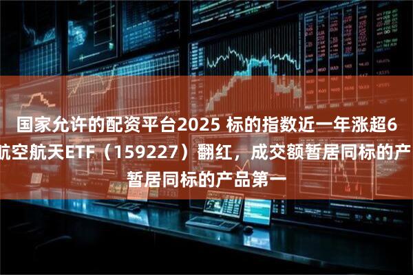 国家允许的配资平台2025 标的指数近一年涨超62%，航空航天ETF（159227）翻红，成交额暂居同标的产品第一