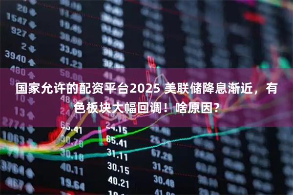 国家允许的配资平台2025 美联储降息渐近，有色板块大幅回调！啥原因？