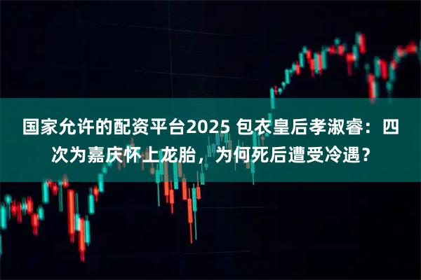 国家允许的配资平台2025 包衣皇后孝淑睿：四次为嘉庆怀上龙胎，为何死后遭受冷遇？