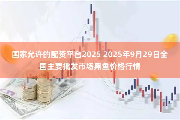 国家允许的配资平台2025 2025年9月29日全国主要批发市场黑鱼价格行情