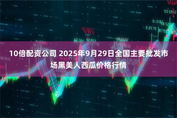 10倍配资公司 2025年9月29日全国主要批发市场黑美人西瓜价格行情