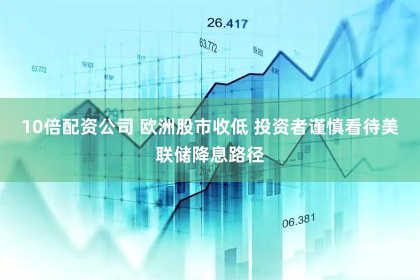10倍配资公司 欧洲股市收低 投资者谨慎看待美联储降息路径