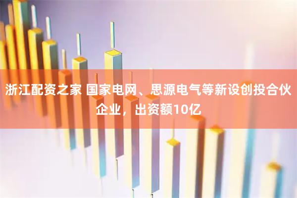 浙江配资之家 国家电网、思源电气等新设创投合伙企业，出资额10亿