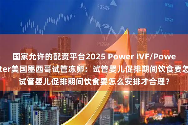 国家允许的配资平台2025 Power IVF/Power Fertiltiy Center美国墨西哥试管冻卵：试管婴儿促排期间饮食要怎么安排才合理？