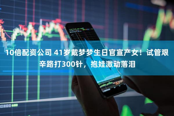 10倍配资公司 41岁戴梦梦生日官宣产女！试管艰辛路打300针，抱娃激动落泪