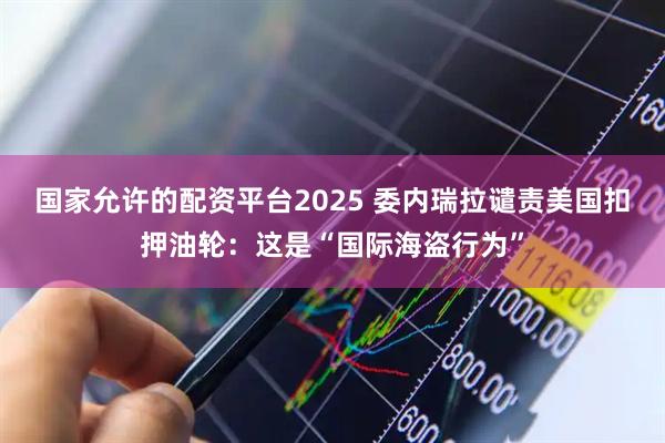 国家允许的配资平台2025 委内瑞拉谴责美国扣押油轮：这是“国际海盗行为”