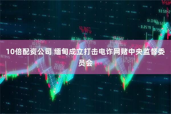 10倍配资公司 缅甸成立打击电诈网赌中央监督委员会