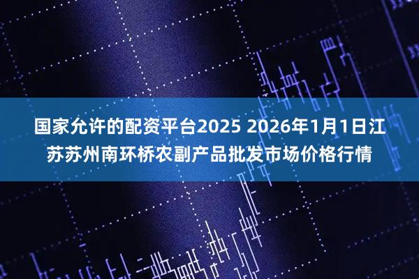 国家允许的配资平台2025 2026年1月1日江苏苏州南环桥农副产品批发市场价格行情