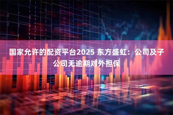 国家允许的配资平台2025 东方盛虹：公司及子公司无逾期对外担保