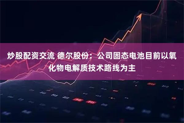 炒股配资交流 德尔股份：公司固态电池目前以氧化物电解质技术路线为主