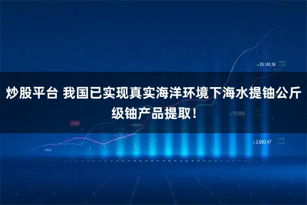 炒股平台 我国已实现真实海洋环境下海水提铀公斤级铀产品提取！