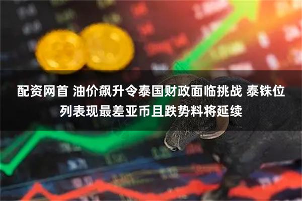 配资网首 油价飙升令泰国财政面临挑战 泰铢位列表现最差亚币且跌势料将延续
