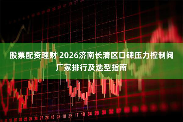股票配资理财 2026济南长清区口碑压力控制阀厂家排行及选型指南