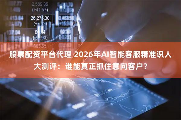 股票配资平台代理 2026年AI智能客服精准识人大测评：谁能真正抓住意向客户？