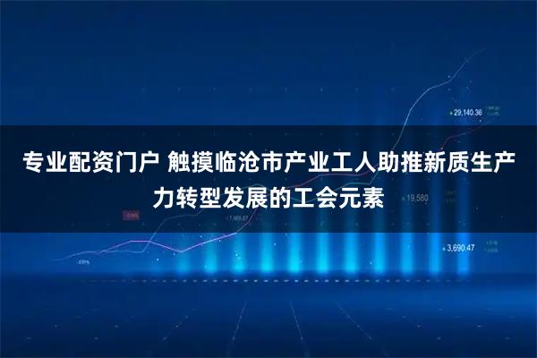 专业配资门户 触摸临沧市产业工人助推新质生产力转型发展的工会元素