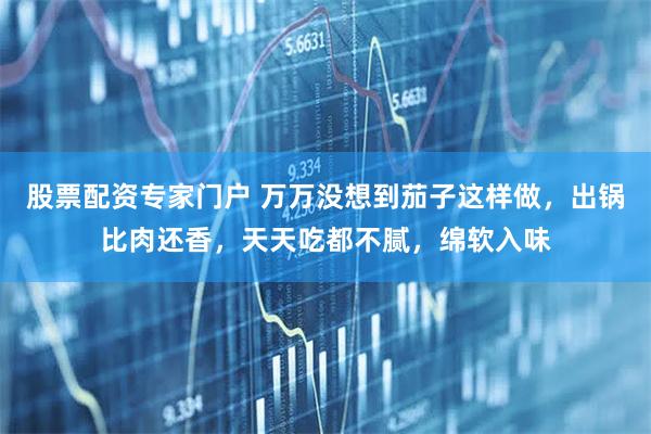 股票配资专家门户 万万没想到茄子这样做，出锅比肉还香，天天吃都不腻，绵软入味