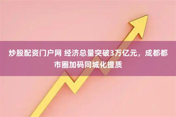 炒股配资门户网 经济总量突破3万亿元，成都都市圈加码同城化提质