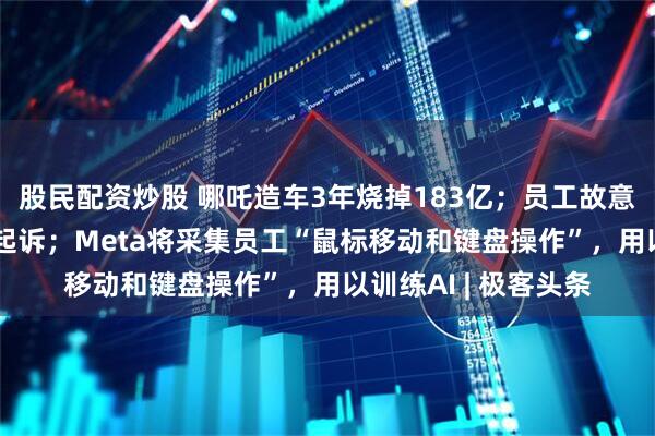 股民配资炒股 哪吒造车3年烧掉183亿；员工故意删除AI训练数据被起诉；Meta将采集员工“鼠标移动和键盘操作”，用以训练AI | 极客头条