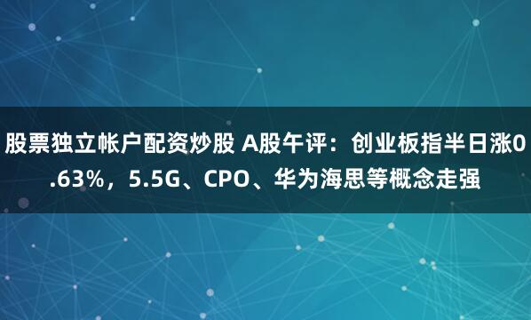 股票独立帐户配资炒股 A股午评：创业板指半日涨0.63%，5.5G、CPO、华为海思等概念走强